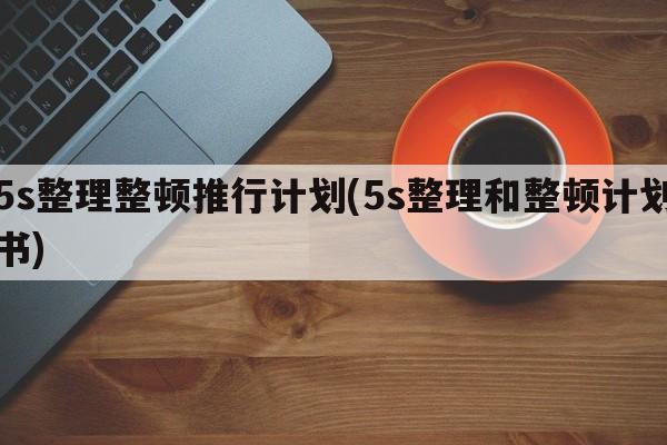 5s整理整顿推行计划(5s整理和整顿计划书)